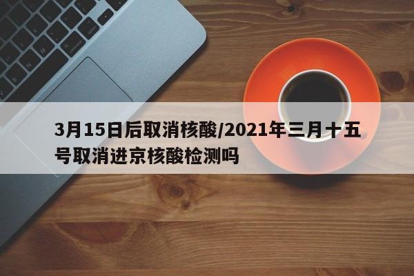 3月15日后取消核酸/2021年三月十五号取消进京核酸检测吗