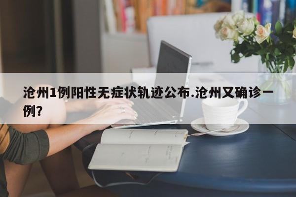 沧州1例阳性无症状轨迹公布.沧州又确诊一例?