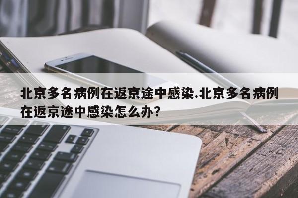 北京多名病例在返京途中感染.北京多名病例在返京途中感染怎么办?