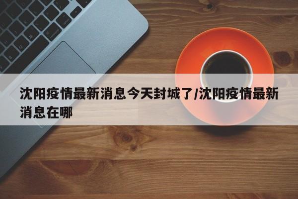 沈阳疫情最新消息今天封城了/沈阳疫情最新消息在哪
