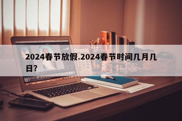 2024春节放假.2024春节时间几月几日?