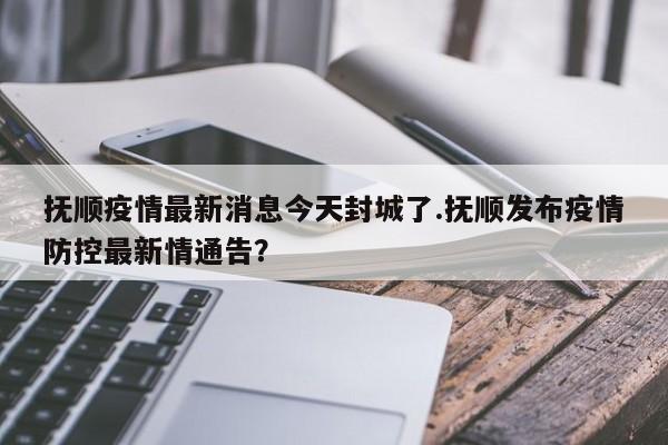 抚顺疫情最新消息今天封城了.抚顺发布疫情防控最新情通告?