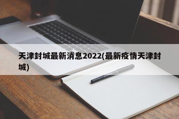 天津封城最新消息2022(最新疫情天津封城)