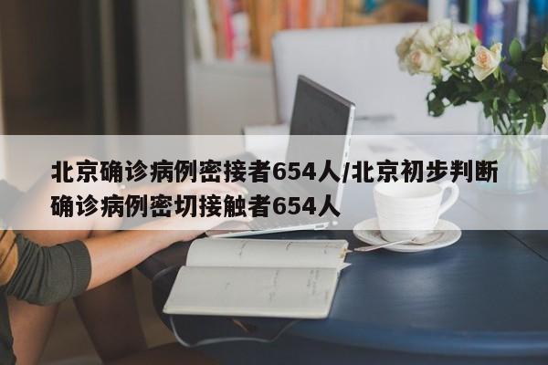 北京确诊病例密接者654人/北京初步判断确诊病例密切接触者654人