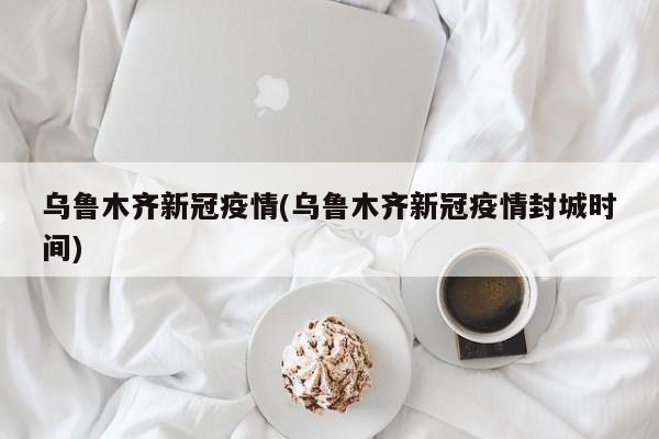 乌鲁木齐新冠疫情(乌鲁木齐新冠疫情封城时间)
